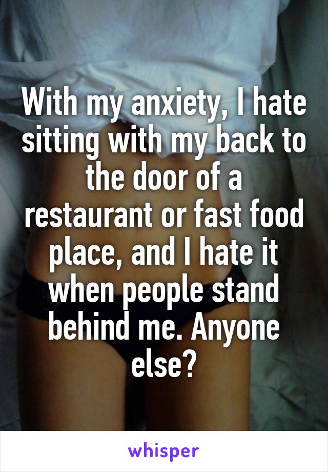 With my anxiety, I hate sitting with my back to the door of a restaurant or fast food place, and I hate it when people stand behind me. Anyone else?