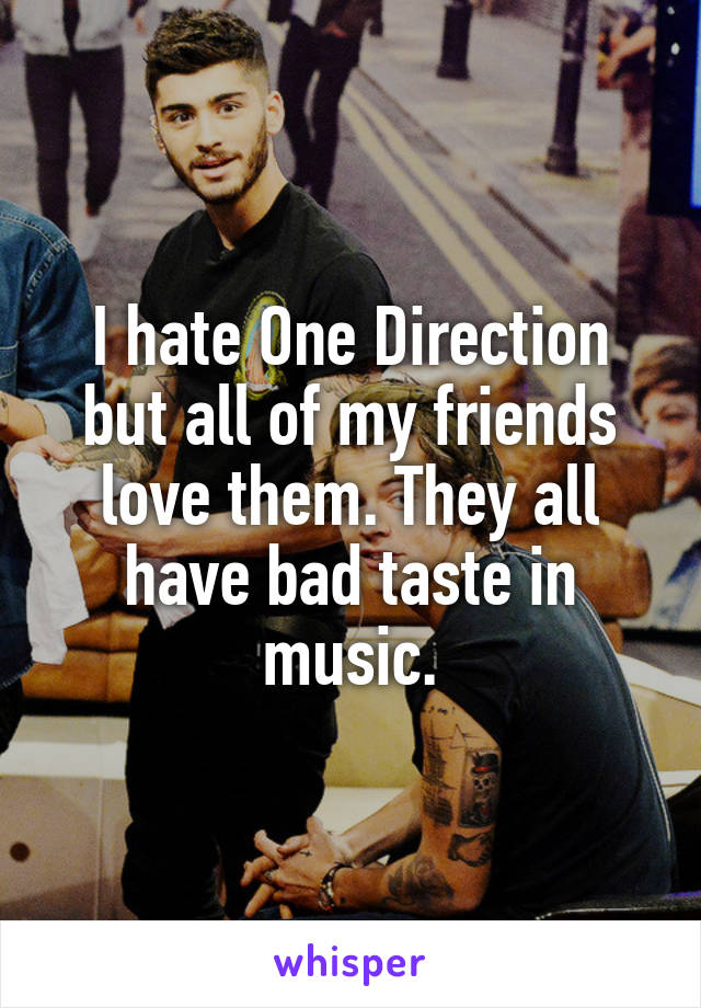 I hate One Direction but all of my friends love them. They all have bad taste in music.