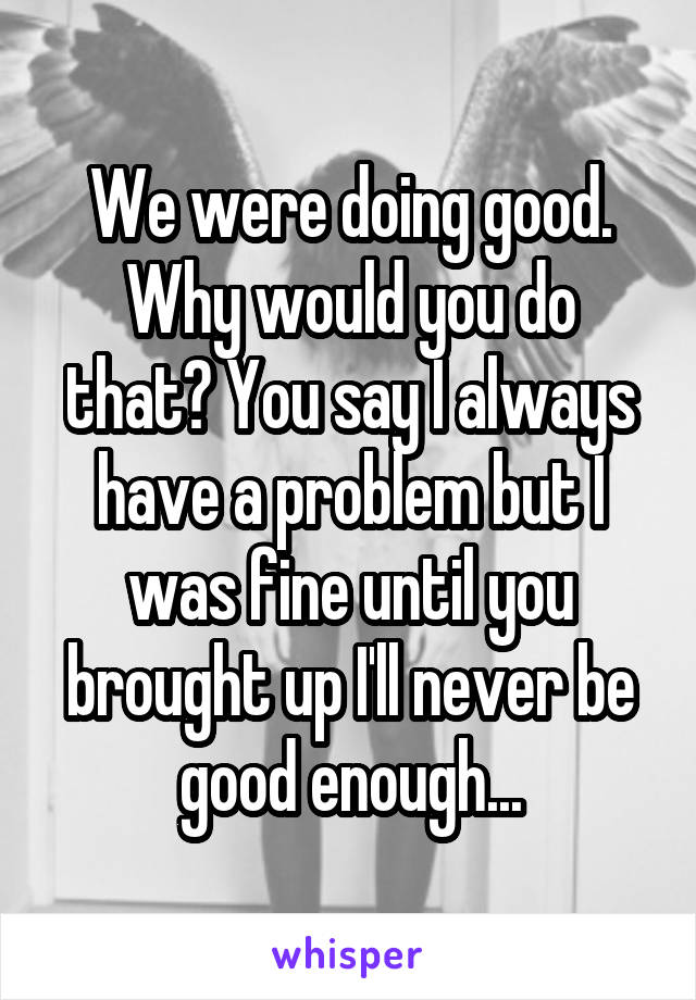 We were doing good. Why would you do that? You say I always have a problem but I was fine until you brought up I'll never be good enough...