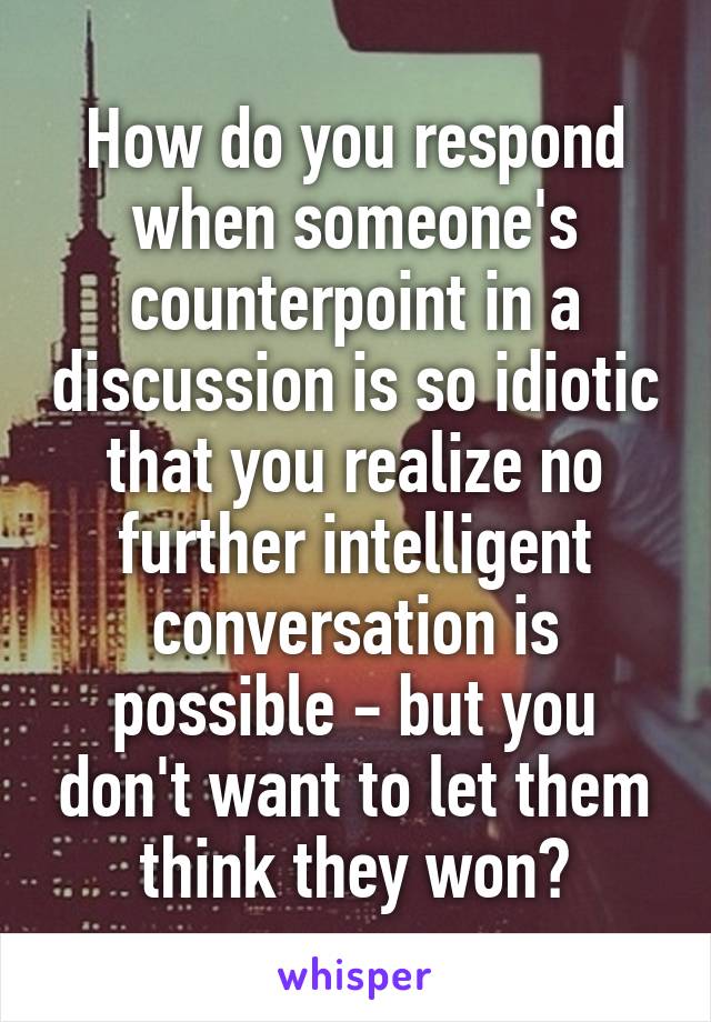 How do you respond when someone's counterpoint in a discussion is so idiotic that you realize no further intelligent conversation is possible - but you don't want to let them think they won?