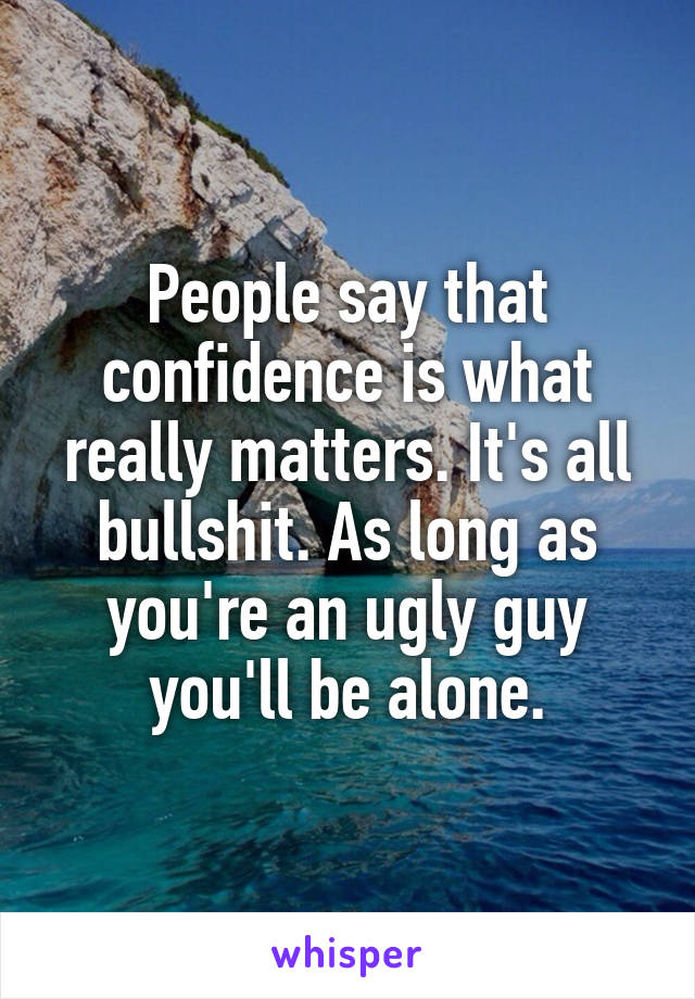 People say that confidence is what really matters. It's all bullshit. As long as you're an ugly guy you'll be alone.
