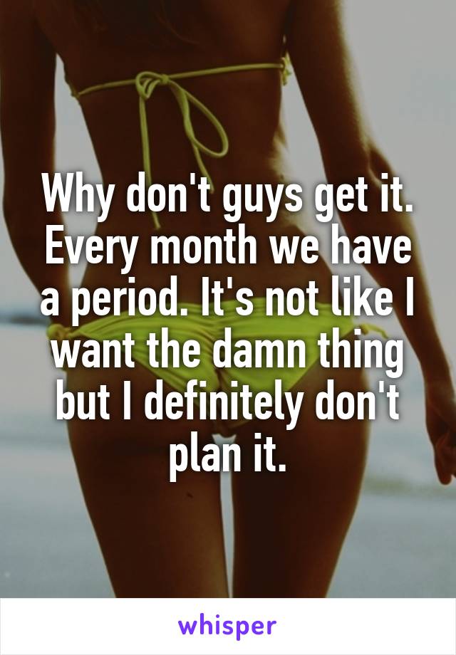 Why don't guys get it. Every month we have a period. It's not like I want the damn thing but I definitely don't plan it.