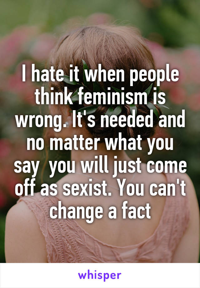 I hate it when people think feminism is wrong. It's needed and no matter what you say  you will just come off as sexist. You can't change a fact