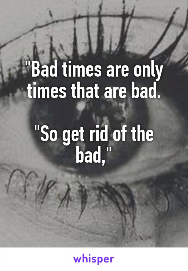 "Bad times are only times that are bad.

"So get rid of the bad,"

