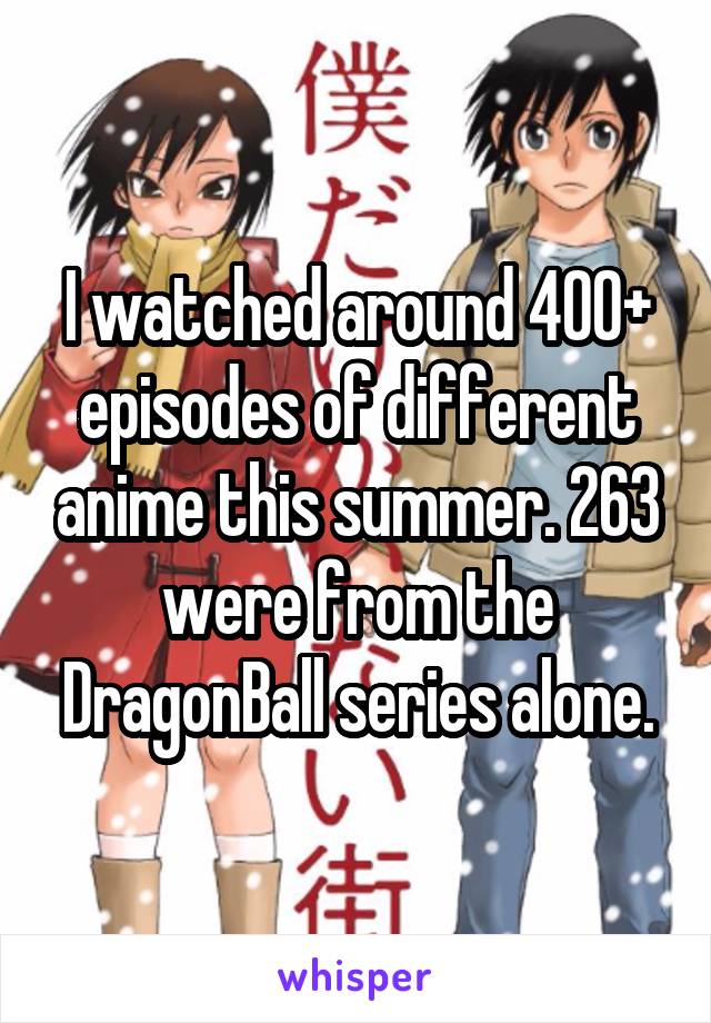 I watched around 400+ episodes of different anime this summer. 263 were from the DragonBall series alone.