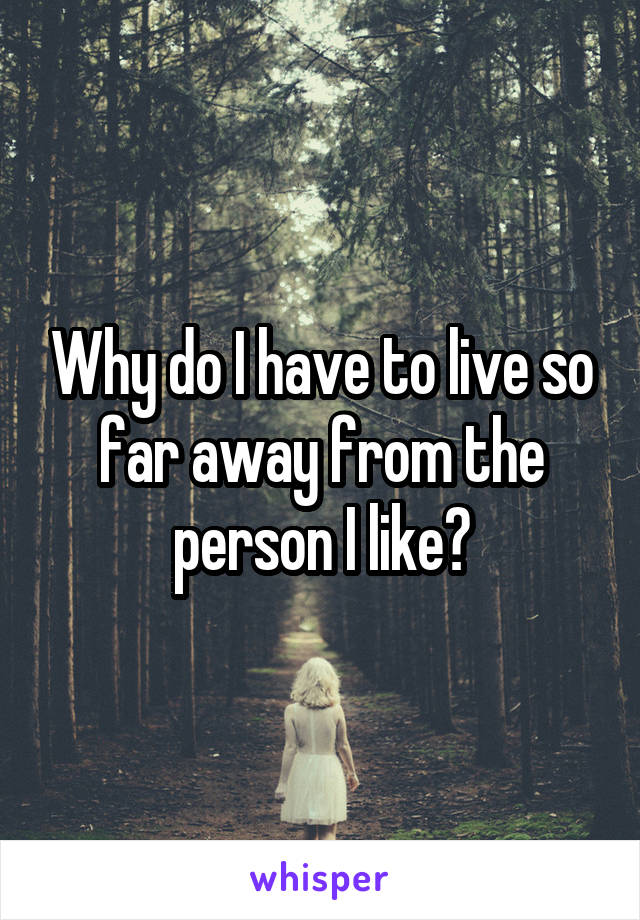 Why do I have to live so far away from the person I like?