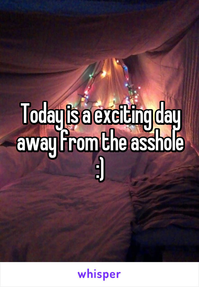 Today is a exciting day away from the asshole :)
