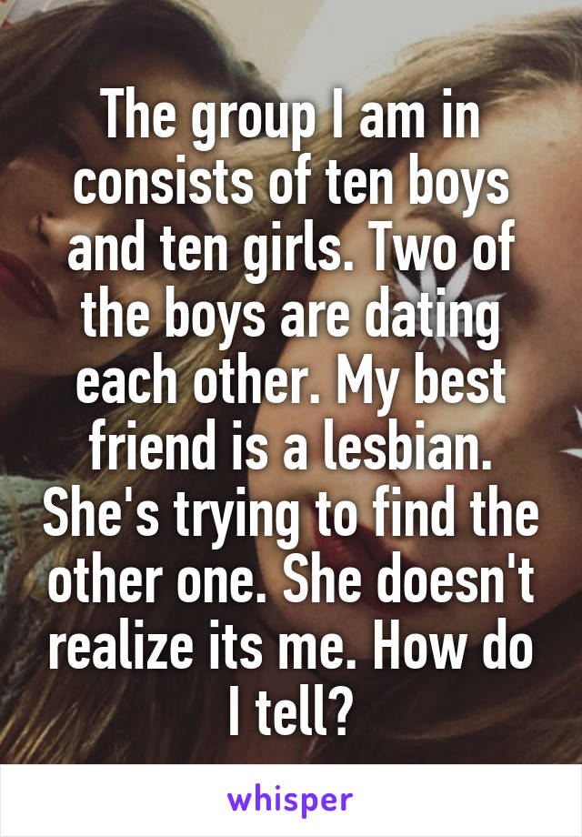 The group I am in consists of ten boys and ten girls. Two of the boys are dating each other. My best friend is a lesbian. She's trying to find the other one. She doesn't realize its me. How do I tell?