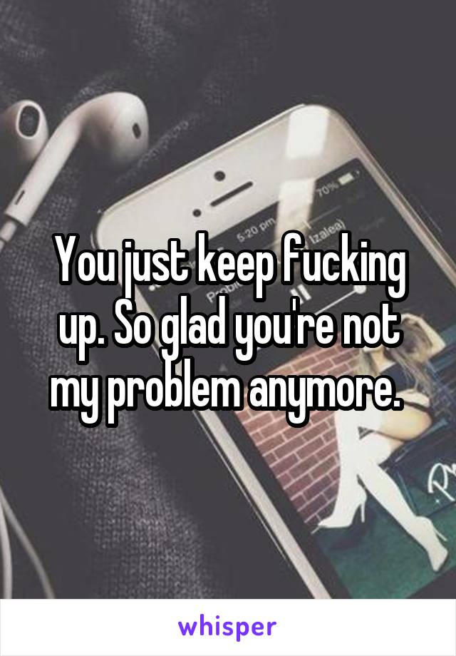 You just keep fucking up. So glad you're not my problem anymore. 