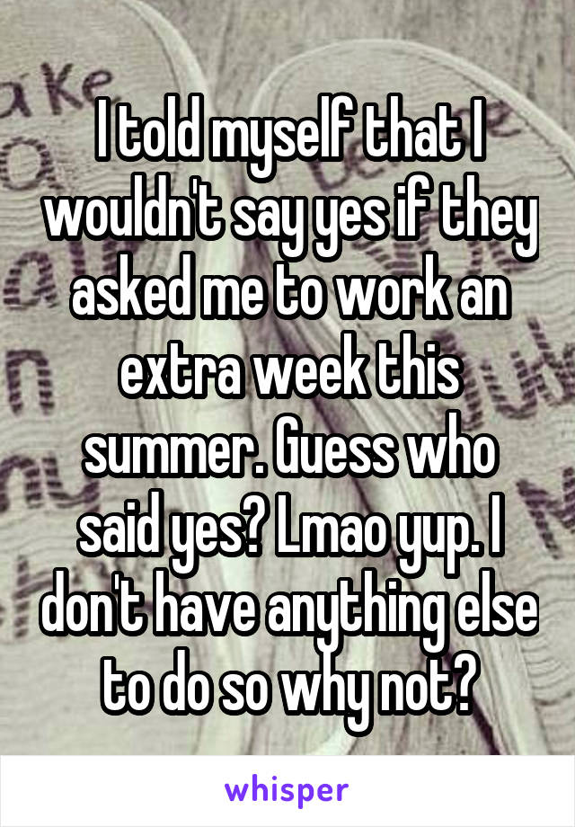 I told myself that I wouldn't say yes if they asked me to work an extra week this summer. Guess who said yes? Lmao yup. I don't have anything else to do so why not?