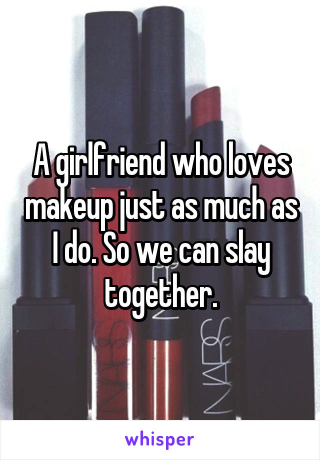 A girlfriend who loves makeup just as much as I do. So we can slay together.