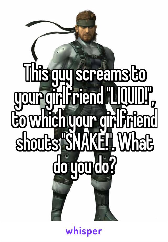 This guy screams to your girlfriend "LIQUID!", to which your girlfriend shouts "SNAKE!". What do you do?