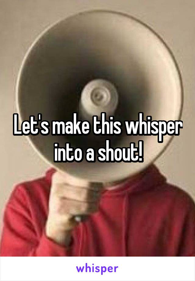 Let's make this whisper into a shout!