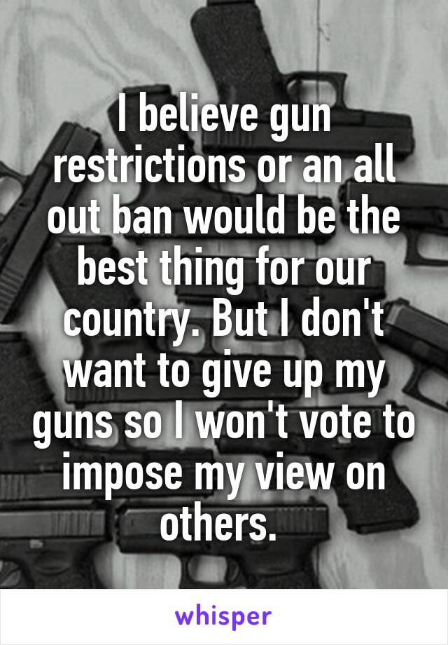 I believe gun restrictions or an all out ban would be the best thing for our country. But I don't want to give up my guns so I won't vote to impose my view on others. 