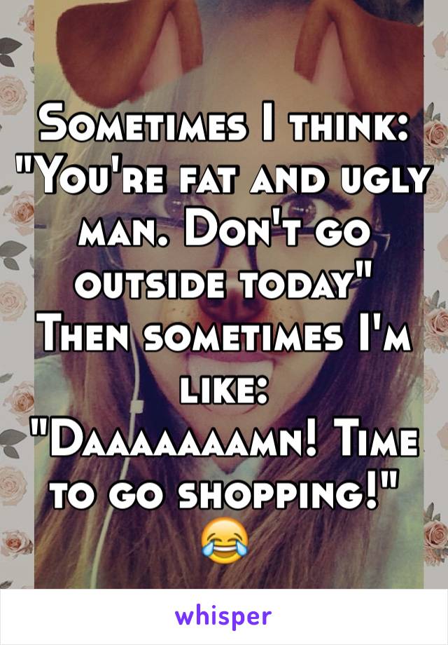 Sometimes I think:
"You're fat and ugly man. Don't go outside today"
Then sometimes I'm like:
"Daaaaaaamn! Time to go shopping!" 
😂