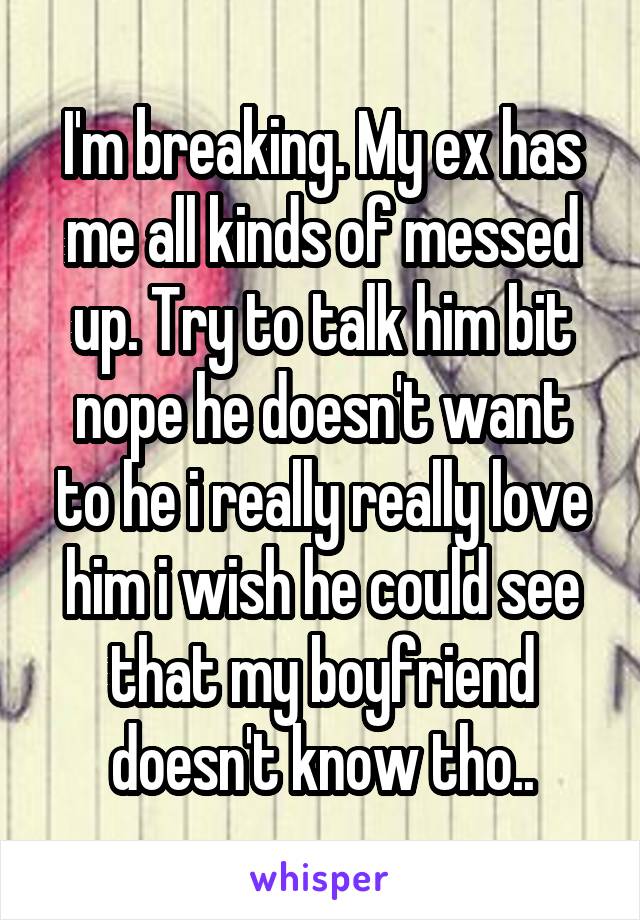 I'm breaking. My ex has me all kinds of messed up. Try to talk him bit nope he doesn't want to he i really really love him i wish he could see that my boyfriend doesn't know tho..