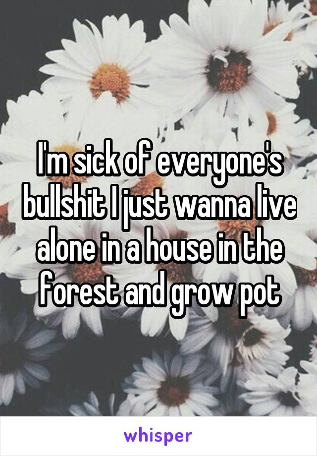 I'm sick of everyone's bullshit I just wanna live alone in a house in the forest and grow pot