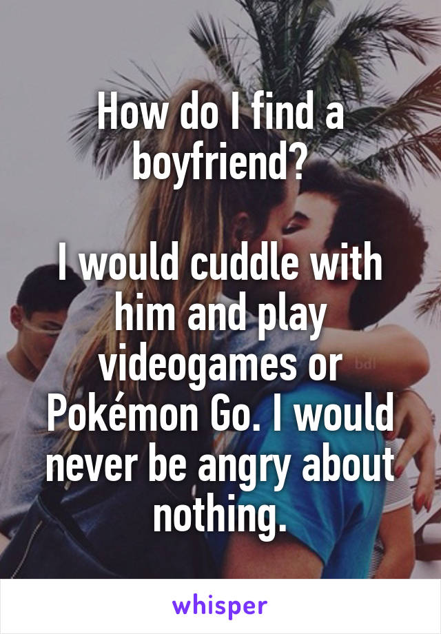 How do I find a boyfriend?

I would cuddle with him and play videogames or Pokémon Go. I would never be angry about nothing.