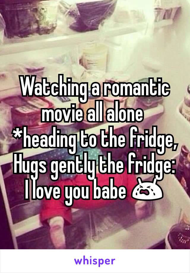 Watching a romantic movie all alone 
*heading to the fridge,
Hugs gently the fridge: I love you babe 😭