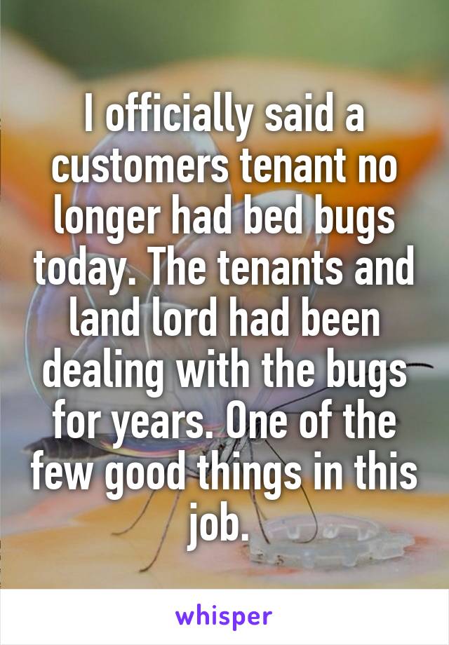 I officially said a customers tenant no longer had bed bugs today. The tenants and land lord had been dealing with the bugs for years. One of the few good things in this job. 