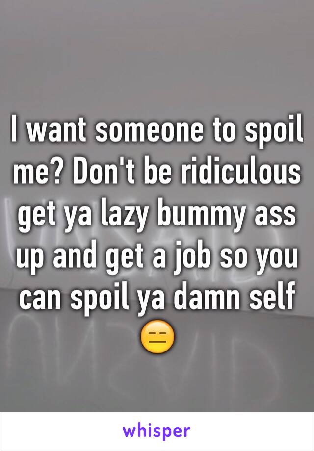 I want someone to spoil me? Don't be ridiculous get ya lazy bummy ass up and get a job so you can spoil ya damn self 😑