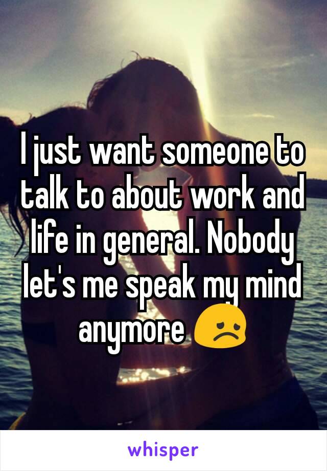I just want someone to talk to about work and life in general. Nobody let's me speak my mind anymore 😞