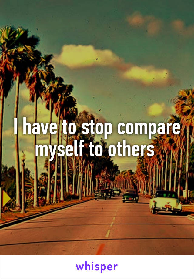 I have to stop compare myself to others 