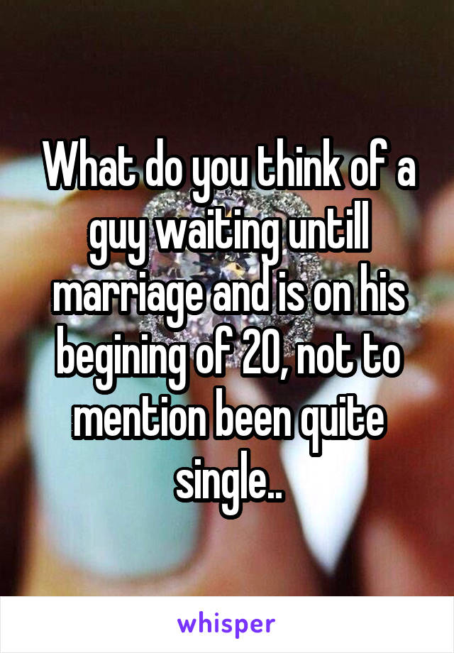What do you think of a guy waiting untill marriage and is on his begining of 20, not to mention been quite single..
