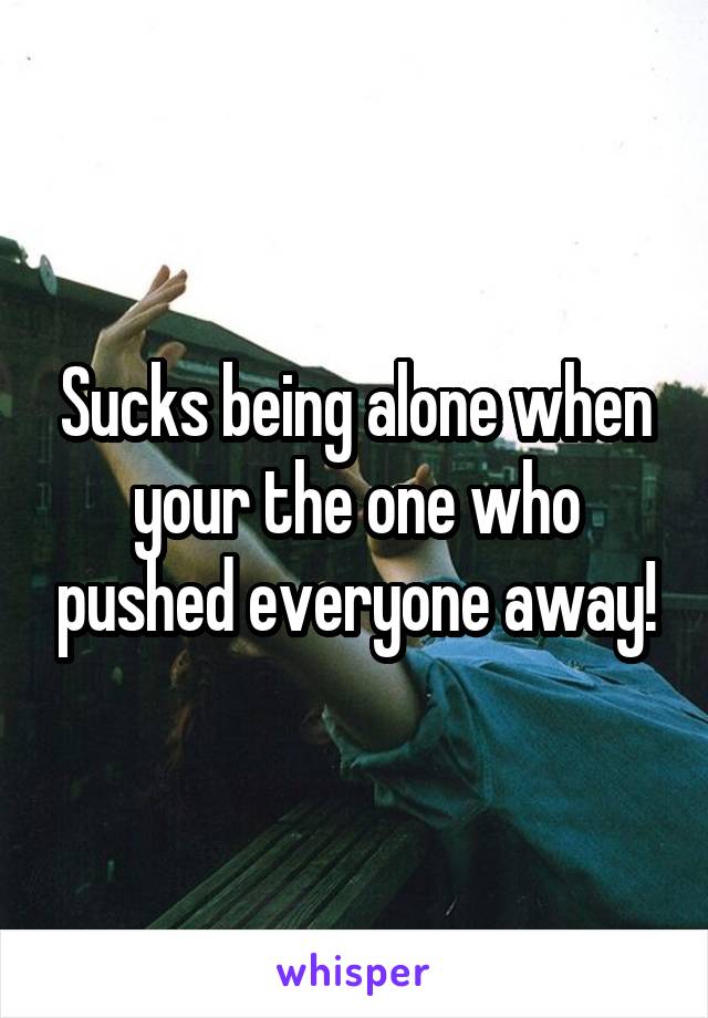 Sucks being alone when your the one who pushed everyone away!