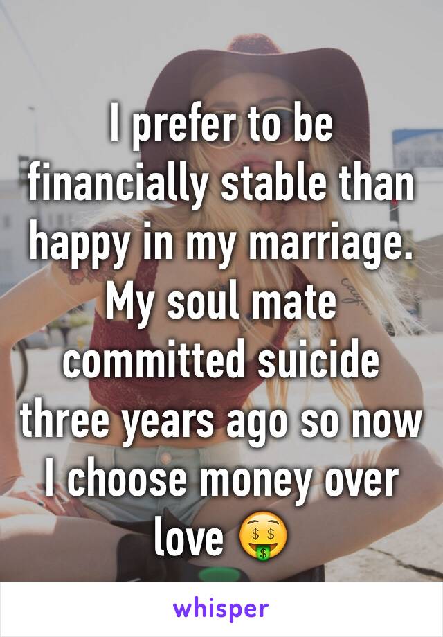 I prefer to be financially stable than happy in my marriage. My soul mate committed suicide three years ago so now I choose money over love 🤑