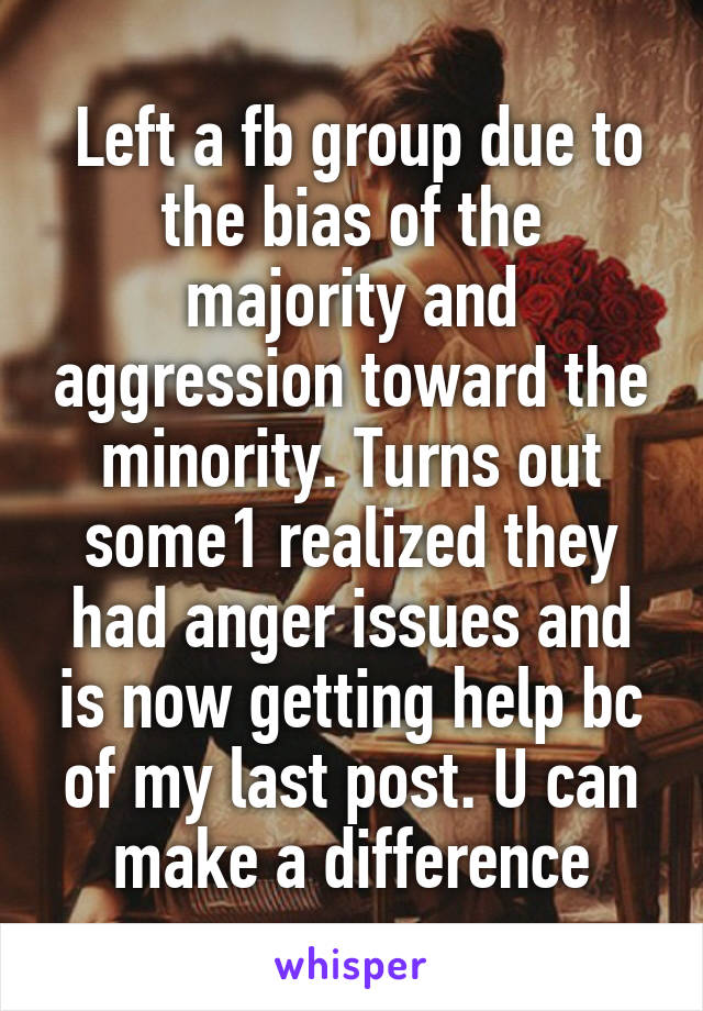 Left a fb group due to the bias of the majority and aggression toward the minority. Turns out some1 realized they had anger issues and is now getting help bc of my last post. U can make a difference