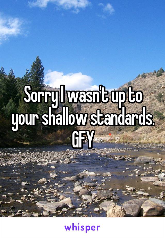 Sorry I wasn't up to your shallow standards. GFY