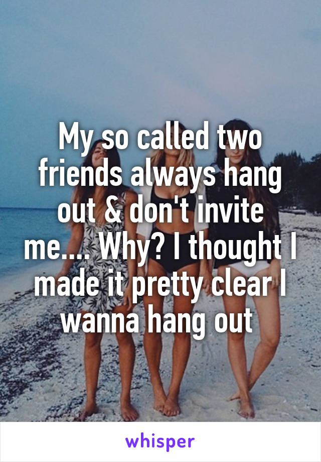 My so called two friends always hang out & don't invite me.... Why? I thought I made it pretty clear I wanna hang out 