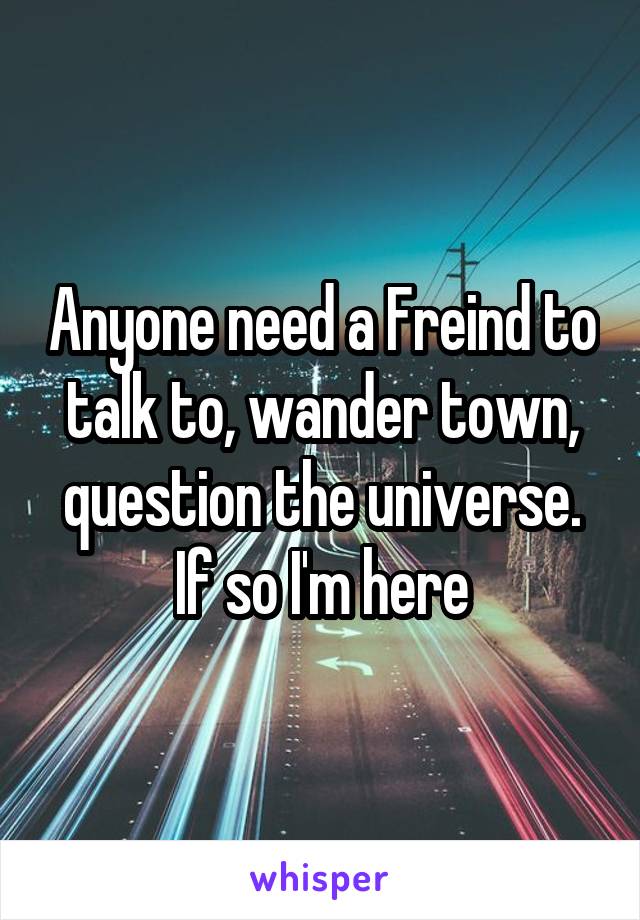 Anyone need a Freind to talk to, wander town, question the universe. If so I'm here