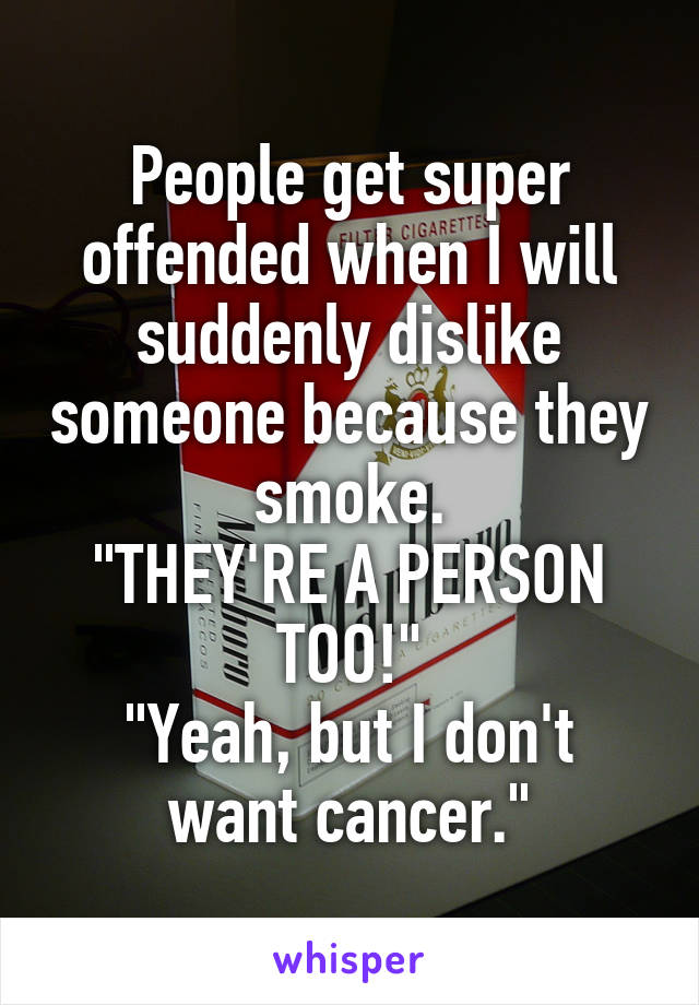 People get super offended when I will suddenly dislike someone because they smoke.
"THEY'RE A PERSON TOO!"
"Yeah, but I don't want cancer."