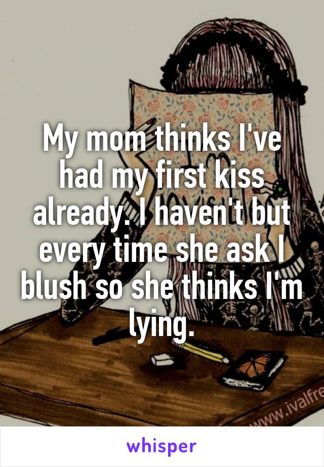 My mom thinks I've had my first kiss already. I haven't but every time she ask I blush so she thinks I'm lying.