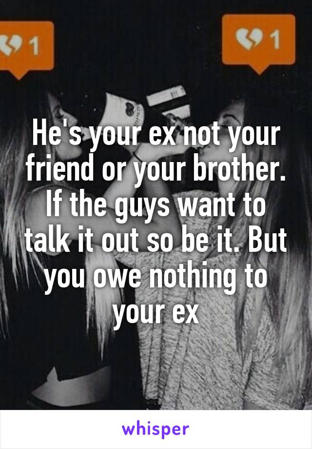 He's your ex not your friend or your brother. If the guys want to talk it out so be it. But you owe nothing to your ex