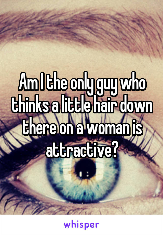 Am I the only guy who thinks a little hair down there on a woman is attractive?