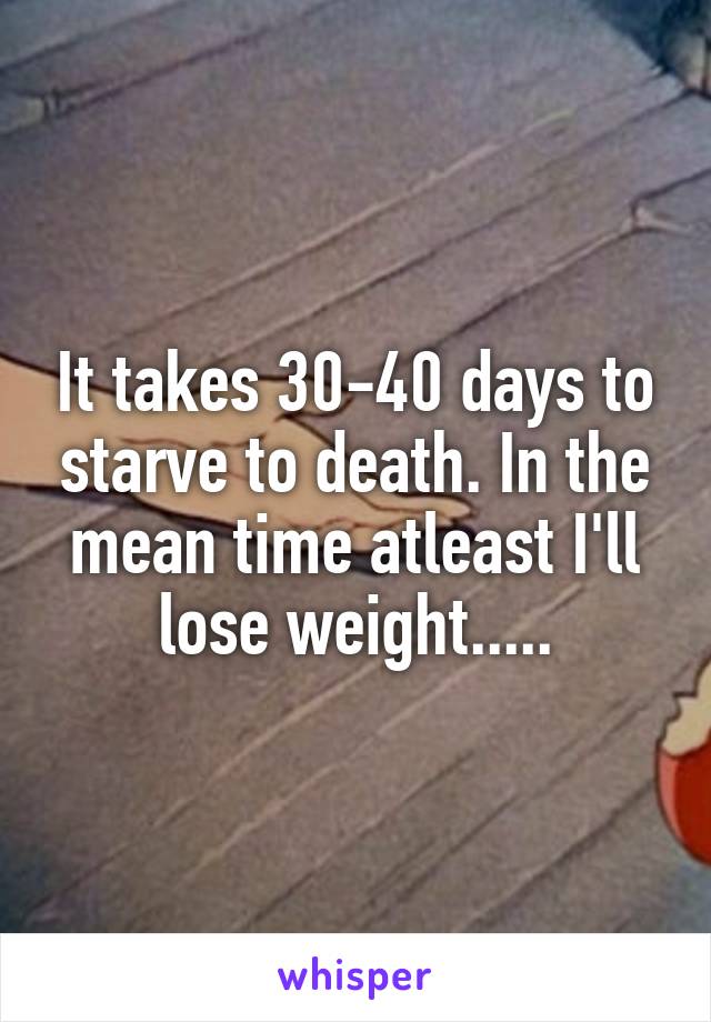 It takes 30-40 days to starve to death. In the mean time atleast I'll lose weight.....