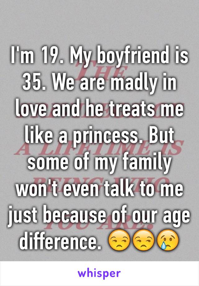 I'm 19. My boyfriend is 35. We are madly in love and he treats me like a princess. But some of my family won't even talk to me just because of our age difference. 😒😒😢