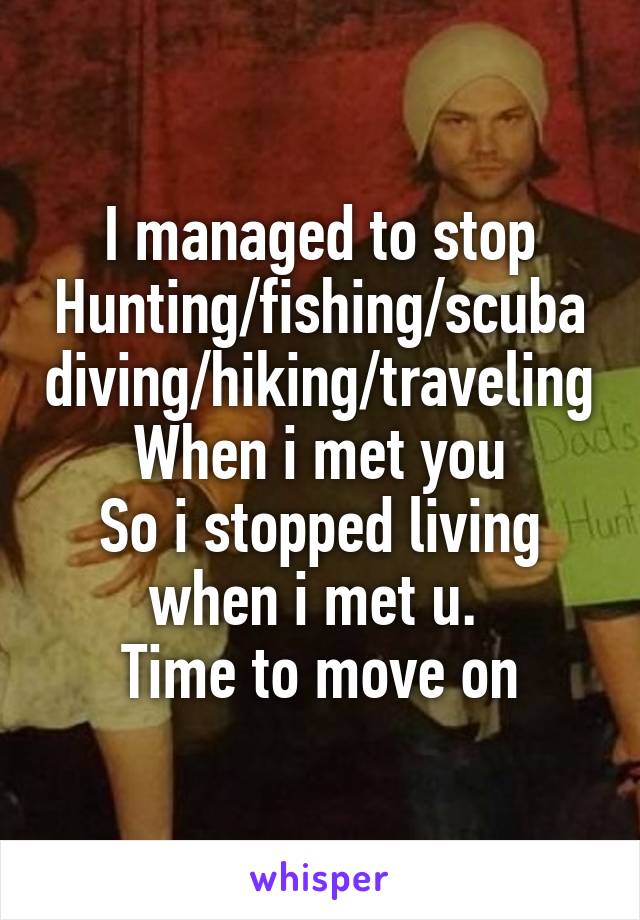 I managed to stop
Hunting/fishing/scubadiving/hiking/traveling
When i met you
So i stopped living when i met u. 
Time to move on