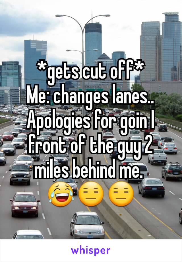 *gets cut off*
Me: changes lanes..
Apologies for goin I front of the guy 2 miles behind me. 
😂😑😑