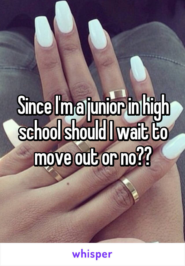 Since I'm a junior in high school should I wait to move out or no??