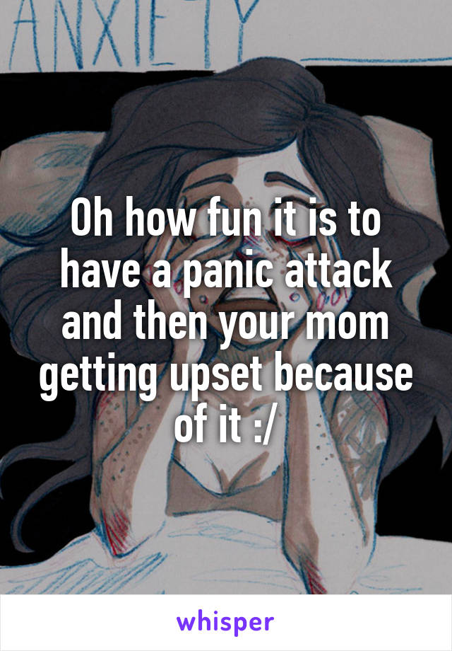 Oh how fun it is to have a panic attack and then your mom getting upset because of it :/