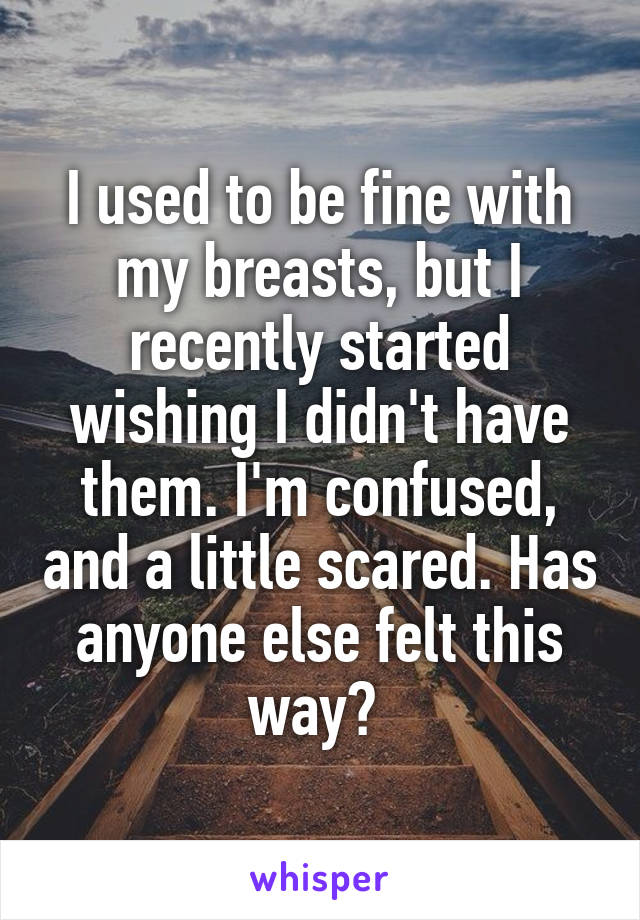 I used to be fine with my breasts, but I recently started wishing I didn't have them. I'm confused, and a little scared. Has anyone else felt this way? 