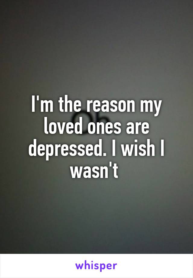 I'm the reason my loved ones are depressed. I wish I wasn't 