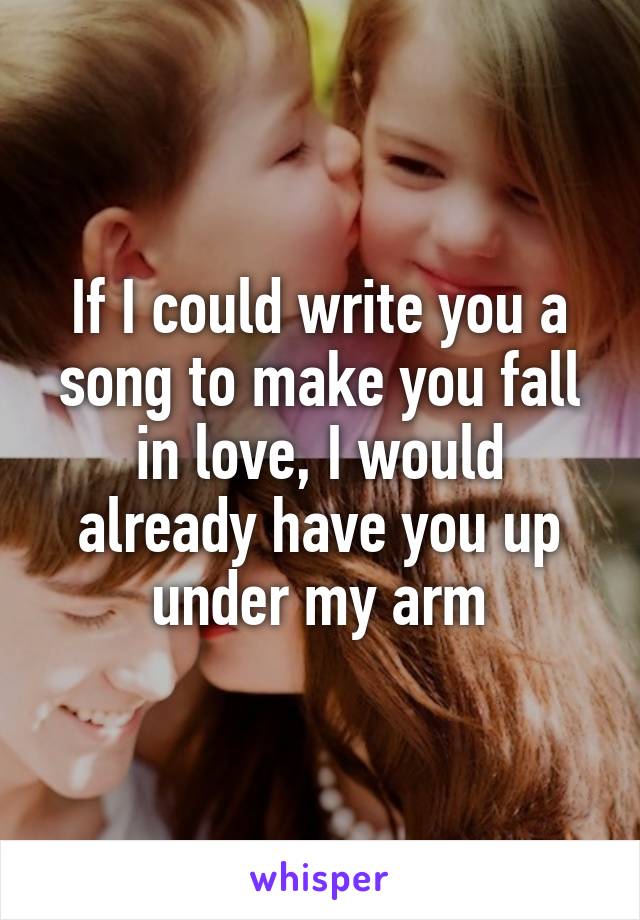If I could write you a song to make you fall in love, I would already have you up under my arm