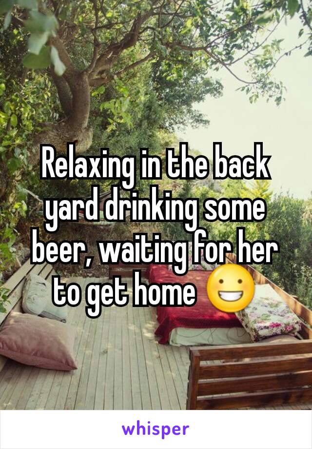 Relaxing in the back yard drinking some beer, waiting for her to get home 😀