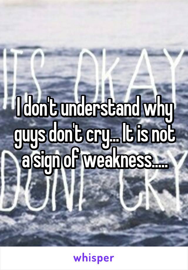 I don't understand why guys don't cry... It is not a sign of weakness.....