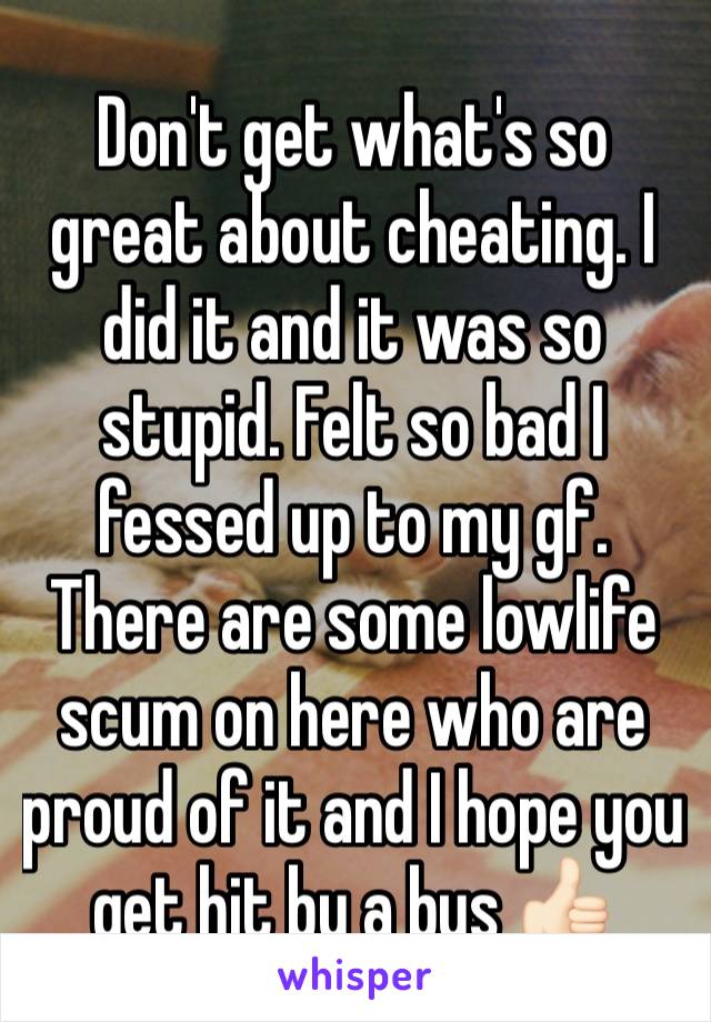 Don't get what's so great about cheating. I did it and it was so stupid. Felt so bad I fessed up to my gf. There are some lowlife scum on here who are proud of it and I hope you get hit by a bus 👍🏻